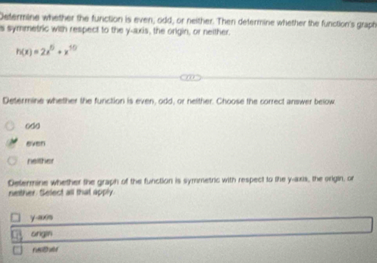 Determine whether the function is even, odd, or neither. Then determine whether the function's graph
s symmetric with respect to the y-axis, the origin, or neither.
h(x)=2x^5+x^(50)
Determine whether the function is even, odd, or neither. Choose the correct answer below.
odo
even
neither
Determine whether the graph of the function is symmetric with respect to the y-axis, the origin, or
neither Select all that apply.
y -axs
ongin