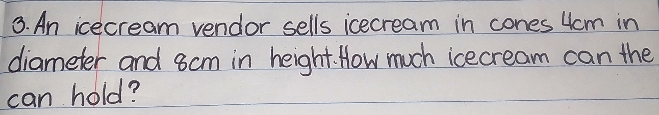 An icecream vendor sells icecream in cones 4cm in 
diameter and 8cm in height. How much icecream can the 
can hold?