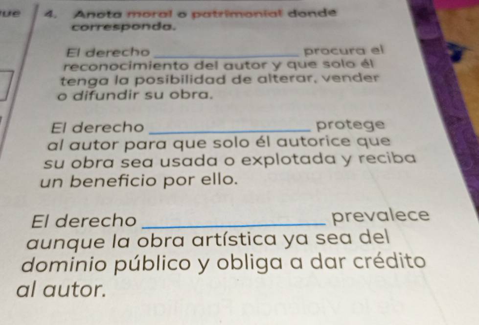 üé 4. Anota moral o patrimonial donde 
corresponda. 
El derecho _procura el 
reconocimiento del autor y que solo él 
tenga la posibilidad de alterar, vender 
o difundir su obra. 
El derecho _protege 
al autor para que solo él autorice que 
su obra sea usada o explotada y reciba 
un beneficio por ello. 
El derecho _prevalece 
aunque la obra artística ya sea del 
dominio público y obliga a dar crédito 
al autor.