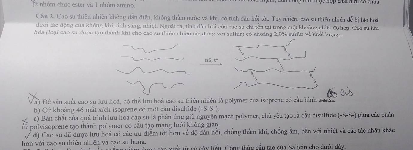 n, d n nồng thu được hợp chất hữu cơ chưa 
(2 nhóm chức ester và 1 nhóm amino. 
Cầu 2. Cao su thiên nhiên không dẫn điện, không thẩm nước và khí, có tính đàn hồi tốt. Tuy nhiên, cao su thiên nhiên dễ bịi lão hoá 
đưới tác động của không khí, ánh sáng, nhiệt. Ngoài ra, tính đàn hồi của cao su chi tồn tại trong một khoảng nhiệt độ hẹp. Cao su lưu 
hóa (loại cao su được tạo thành khi cho cao su thiên nhiên tác dụng với sulfur) có khoảng 2, 0% sulfur về khối lượng.
nS, t°
a) Để sản suất cao su lưu hoá, có thể lưu hoá cao su thiên nhiên là polymer của isoprene có cấu hình trans- 
b) Cứ khoảng 46 mắt xích isoprene có một cầu disulfide (-S-S-). 
c) Bản chất của quá trình lưu hoá cao su là phản ứng giữ nguyên mạch polymer, chủ yếu tạo rà cầu disulfide (-S-S-) giữa các phân 
từ polyisoprene tạo thành polymer có cấu tạo mạng lưới không gian. 
d) Cao su đã được lưu hoá có các ưu điểm tốt hơn về độ đàn hồi, chống thấm khí, chống ẩm, bền với nhiệt và các tác nhân khác 
hơn với cao su thiên nhiên và cao su buna. 
xu ất từ vô cây liễu. Công thức cấu tao của Salicin cho dưới đây: