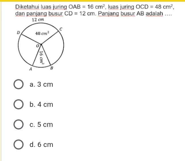 Diketahui luas juring OAB=16cm^2 , luas juring OCD=48cm^2,
dan panjang busur CD=12cm. Panjang busur AB adalah ....
a. 3 cm
b. 4 cm
c. 5 cm
d. 6 cm