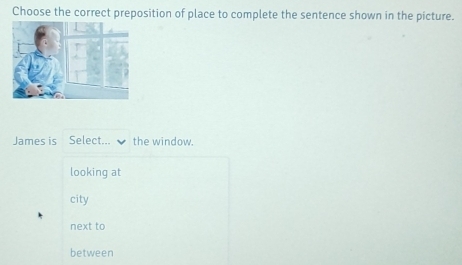 Choose the correct preposition of place to complete the sentence shown in the picture.
James is Select... the window.
looking at
city
next to
between