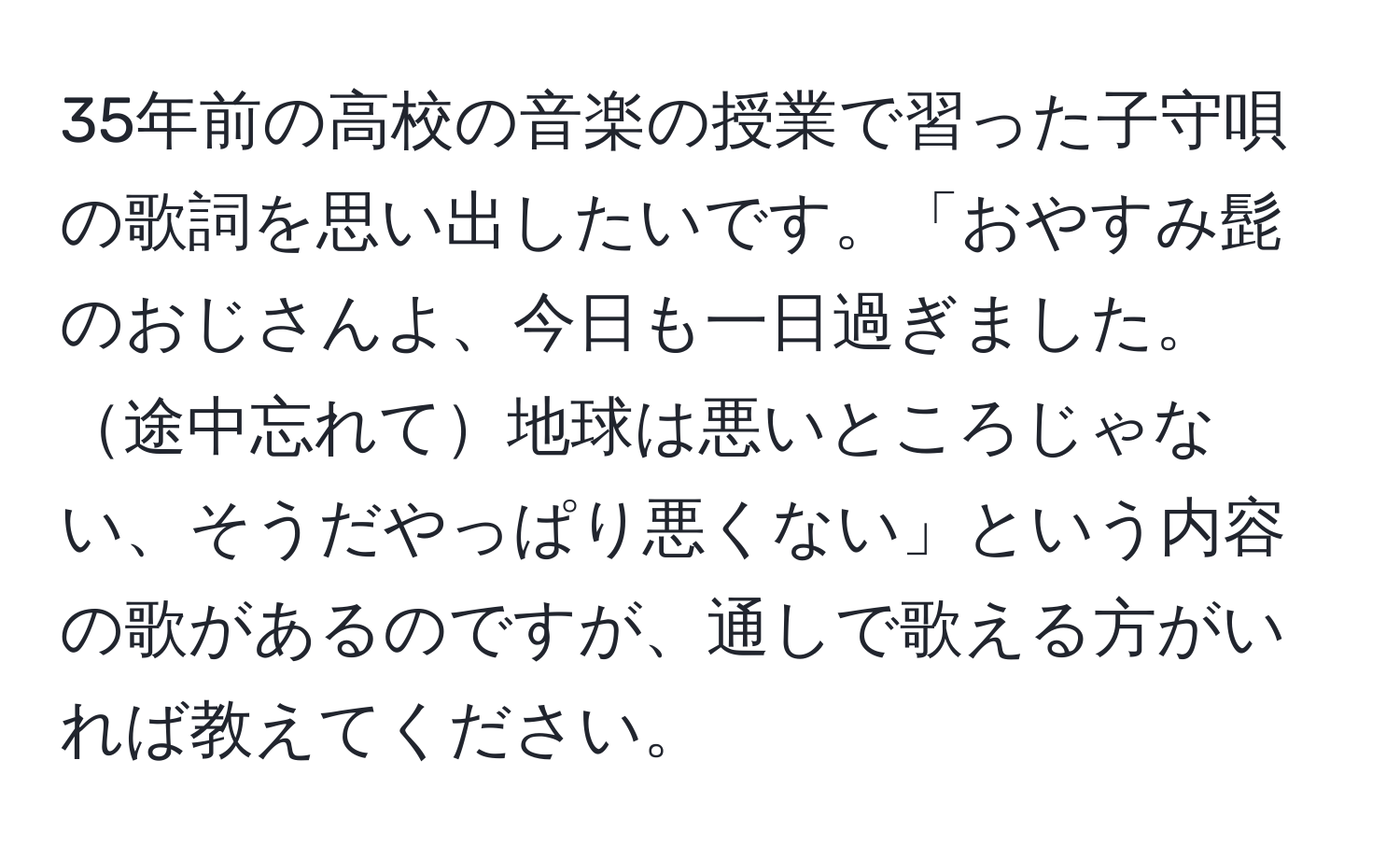 35年前の高校の音楽の授業で習った子守唄の歌詞を思い出したいです。「おやすみ髭のおじさんよ、今日も一日過ぎました。途中忘れて地球は悪いところじゃない、そうだやっぱり悪くない」という内容の歌があるのですが、通しで歌える方がいれば教えてください。