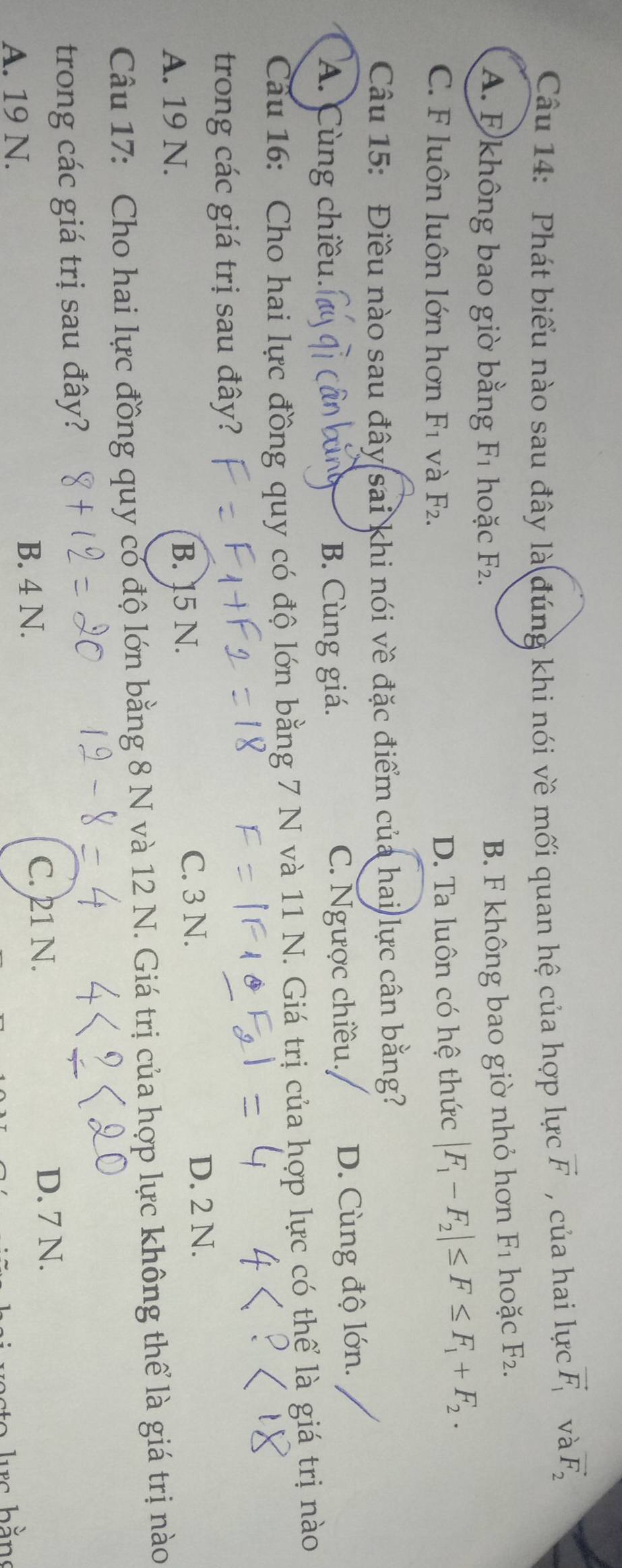 Phát biểu nào sau đây là đúng khi nói về mối quan hệ của hợp lực vector F , của hai lực vector F_1 và vector F_2
A. E không bao giờ bằng F_1 hoặc F_2.
B. F không bao giờ nhỏ hơn F_1 hoặc F_2.
C. F luôn luôn lớn hơn F_1 và F_2. D. Ta luôn có hệ thức |F_1-F_2|≤ F≤ F_1+F_2. 
Câu 15: Điều nào sau đây sai khi nói về đặc điểm của hai lực cân bằng?
A. Cùng chiều. B. Cùng giá. C. Ngược chiều. D. Cùng độ lớn.
Câu 16: Cho hai lực đồng quy có độ lớn bằng 7 N và 11 N. Giá trị của hợp lực có thể là giá trị nào
trong các giá trị sau đây?
A. 19 N. B. 15 N.
C. 3 N. D. 2 N.
Câu 17: Cho hai lực đồng quy có độ lớn bằng 8 N và 12 N. Giá trị của hợp lực không thể là giá trị nào
trong các giá trị sau đây?
A. 19 N. B. 4 N.
C. 21 N. D. 7 N.