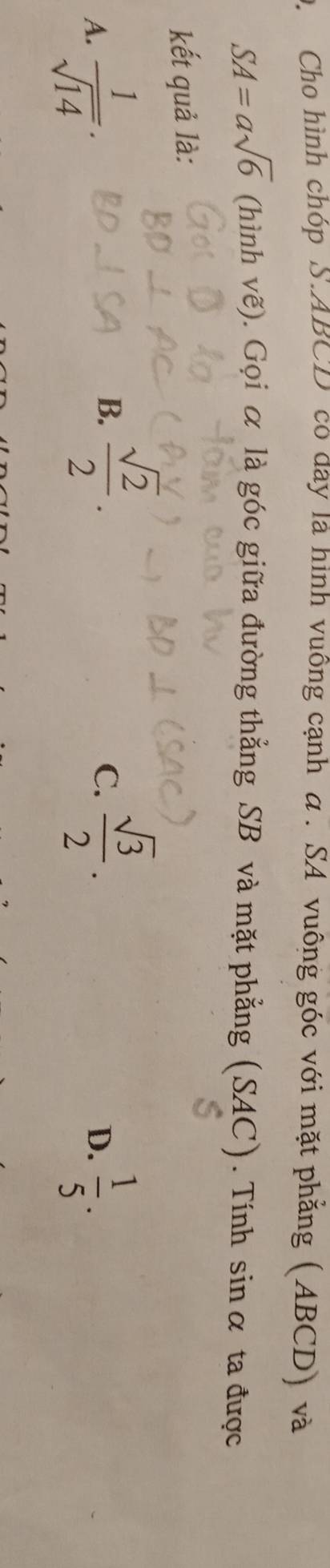 Cho hình chóp S. ABCD có day là hình vuông cạnh α. SA vuông góc với mặt phẳng (ABCD) và
SA=asqrt(6) (hình vẽ). Gọi α là góc giữa đường thẳng SB và mặt phẳng (SAC). Tính sin α ta được
kết quả là:
B.  sqrt(2)/2 .  sqrt(3)/2 . 
C.
A.  1/sqrt(14) .  1/5 . 
D.