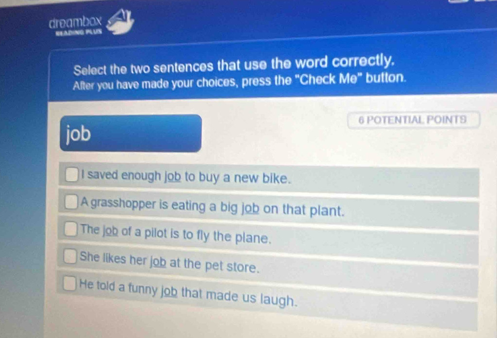 dreambox
READING PLUS
Select the two sentences that use the word correctly,
After you have made your choices, press the "Check Me" button.
6 POTENTIAL POINTS
job
I saved enough job to buy a new bike.
A grasshopper is eating a big job on that plant.
The job of a pilot is to fly the plane.
She likes her job at the pet store.
He told a funny job that made us laugh.