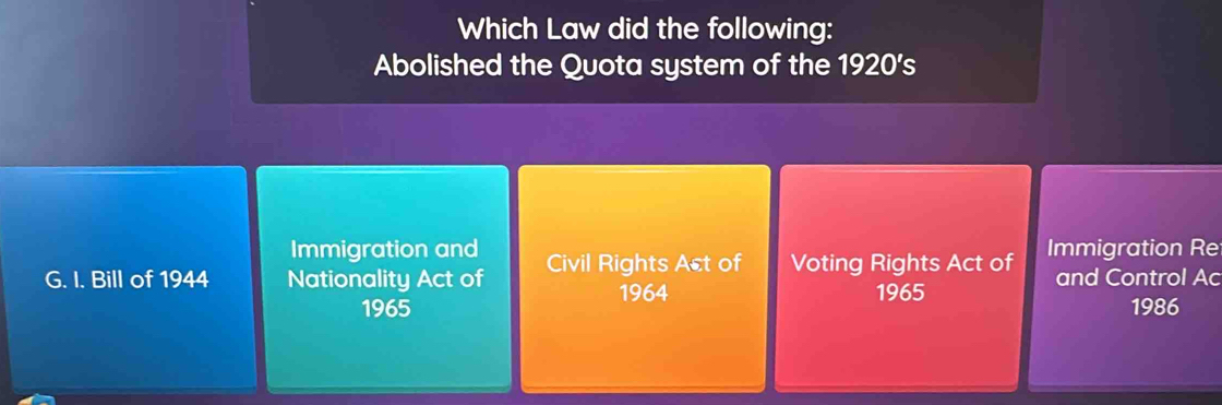 Which Law did the following:
Abolished the Quota system of the 1920's
Immigration and
G. I. Bill of 1944 Nationality Act of Civil Rights Act of Voting Rights Act of Immigration Re
and Control Ac
1964
1965 1965 1986