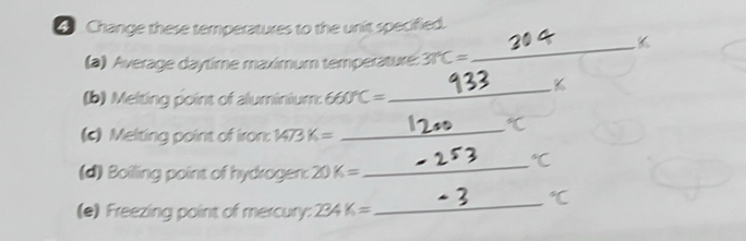 Change these temperatures to the unit specified. 
(a) Average daytime maximum temperature: 37°C=
_ 
_K 
(b) Melting point of aluminium: 660°C=
(c) Melting point of iron: 1473 K= _ 
(d) Boilling point of hydrogen: 20 K=
_ 
_
c
(e) Freezing point of mercury: 234K=