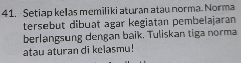 Setiap kelas memiliki aturan atau norma. Norma 
tersebut dibuat agar kegiatan pembelajaran 
berlangsung dengan baik. Tuliskan tiga norma 
atau aturan di kelasmu!