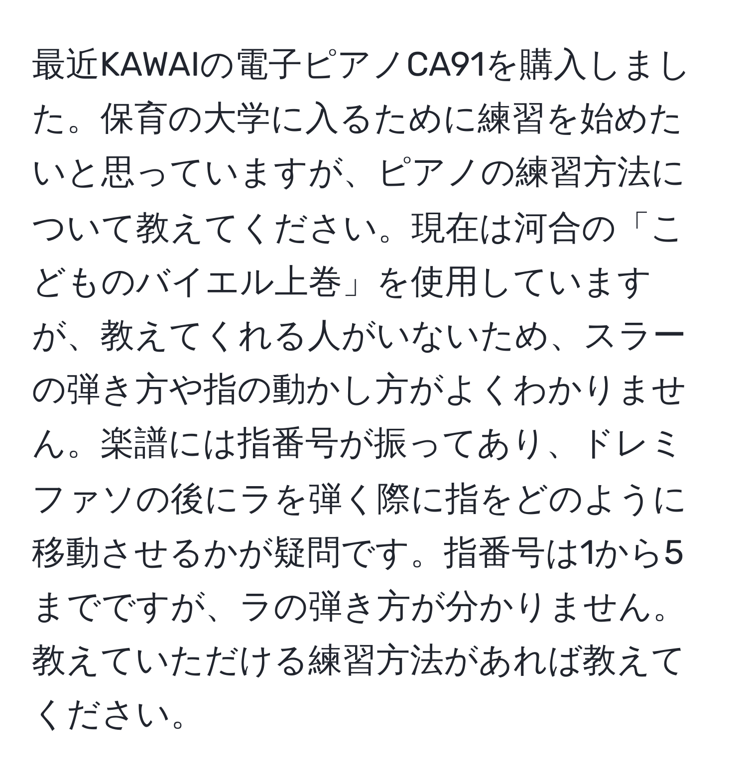 最近KAWAIの電子ピアノCA91を購入しました。保育の大学に入るために練習を始めたいと思っていますが、ピアノの練習方法について教えてください。現在は河合の「こどものバイエル上巻」を使用していますが、教えてくれる人がいないため、スラーの弾き方や指の動かし方がよくわかりません。楽譜には指番号が振ってあり、ドレミファソの後にラを弾く際に指をどのように移動させるかが疑問です。指番号は1から5までですが、ラの弾き方が分かりません。教えていただける練習方法があれば教えてください。