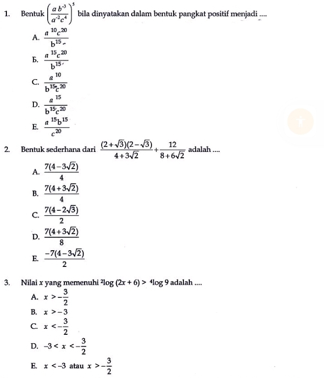 Bentuk ( (ab^(-3))/a^(-2)c^4 )^5 bila dinyatakan dalam bentuk pangkat positif menjadi ....
A.  a^(10)c^(20)/b^(15)- 
b.  a^(15)c^(20)/b^(15·) 
C.  a^(10)/b^(15)c^(20) 
D.  a^(15)/b^(15)c^(20) 
E.  a^(15)b^(15)/c^(20) 
2. Bentuk sederhana dari  ((2+sqrt(3))(2-sqrt(3)))/4+3sqrt(2) + 12/8+6sqrt(2)  adalah ....
A.  (7(4-3sqrt(2)))/4 
B.  (7(4+3sqrt(2)))/4 
C.  (7(4-2sqrt(3)))/2 
D.  (7(4+3sqrt(2)))/8 
E.  (-7(4-3sqrt(2)))/2 
3. Nilai x yang memenuhi^2log (2x+6)>^4log 9 adalah ....
A. x>- 3/2 
B. x>-3
C. x<- 3/2 
D. -3
E. x atau x>- 3/2 