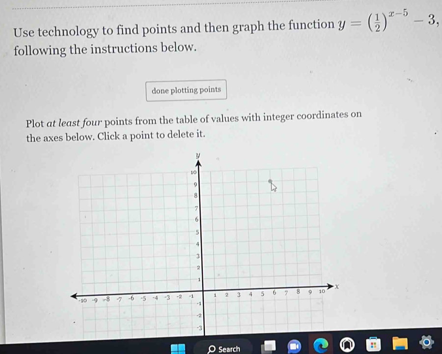 Use technology to find points and then graph the function y=( 1/2 )^x-5-3, 
following the instructions below. 
done plotting points 
Plot at least four points from the table of values with integer coordinates on 
the axes below. Click a point to delete it. 
Search