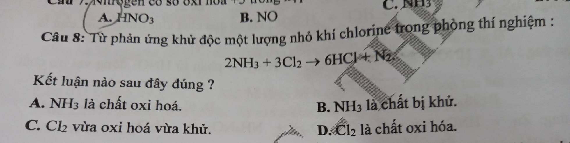 Cau 7 irogen có số oxi hoa
C. NH3
A. 4NO_3 B. NO
Câu 8: Từ phản ứng khử độc một lượng nhỏ khí chlorine trong phòng thí nghiệm :
2NH_3+3Cl_2to 6HCl+N_2
Kết luận nào sau đây đúng ?
A. NH_3 là chất oxi hoá. là chất bị khử.
B. NH_3
C. Cl_2 vừa oxi hoá vừa khử. D. Cl_2 là chất oxi hóa.