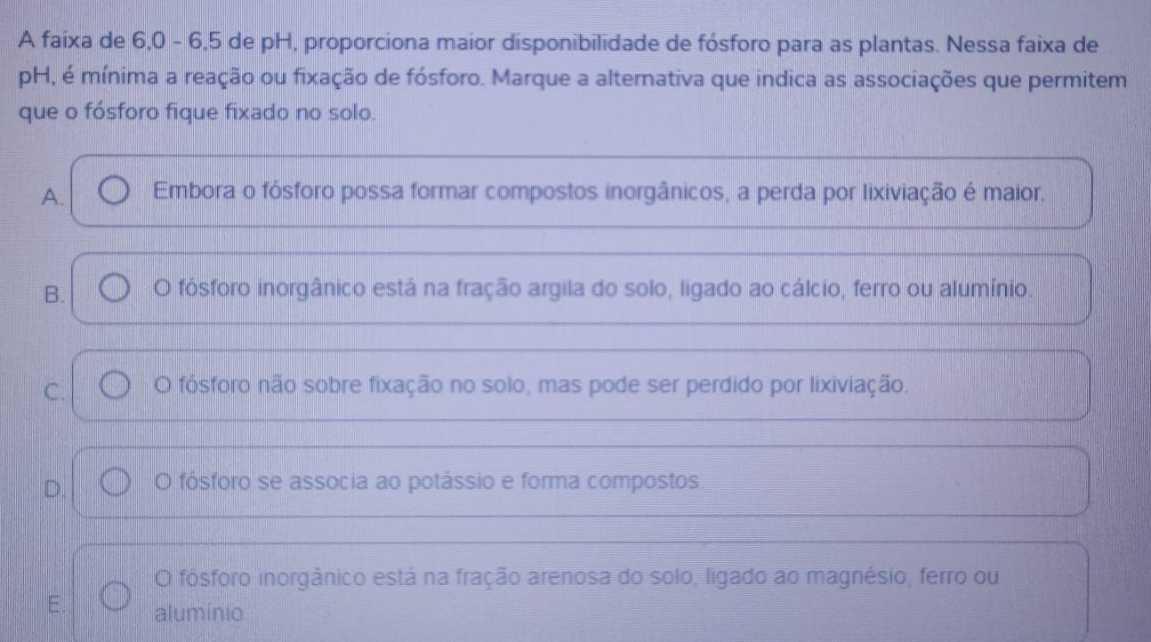 A faixa de 6, 0 - 6, 5 de pH, proporciona maior disponibilidade de fósforo para as plantas. Nessa faixa de
pH, é mínima a reação ou fixação de fósforo. Marque a alternativa que indica as associações que permitem
que o fósforo fique fixado no solo.
A. Embora o fósforo possa formar compostos inorgânicos, a perda por lixiviação é maior.
B. O fósforo inorgânico está na fração argila do solo, ligado ao cálcio, ferro ou alumínio.
C. O fósforo não sobre fixação no solo, mas pode ser perdido por lixiviação.
D. O fósforo se associa ao potássio e forma compostos.
O fósforo inorgânico está na fração arenosa do solo, ligado ao magnésio, ferro ou
alumínio.