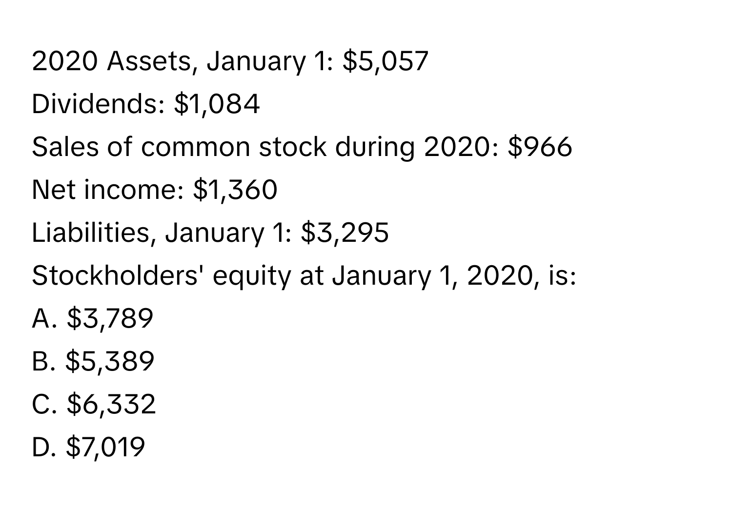 2020 Assets, January 1: $5,057
Dividends: $1,084
Sales of common stock during 2020: $966
Net income: $1,360
Liabilities, January 1: $3,295
Stockholders' equity at January 1, 2020, is:

A. $3,789
B. $5,389
C. $6,332
D. $7,019