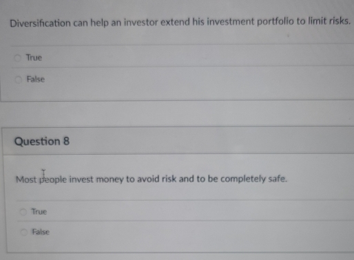 Diversification can help an investor extend his investment portfolio to limit risks.
True
False
Question 8
Most people invest money to avoid risk and to be completely safe.
True
False