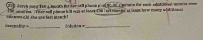 230 Sarah pays $60 a month for her cell phone plus $0.05 a minute for each additional minute over
100 minutes. If her cell phone bill was at least $80 last month, at least how many additional
minutes did she use last month? 
Insquality = _Solution =_