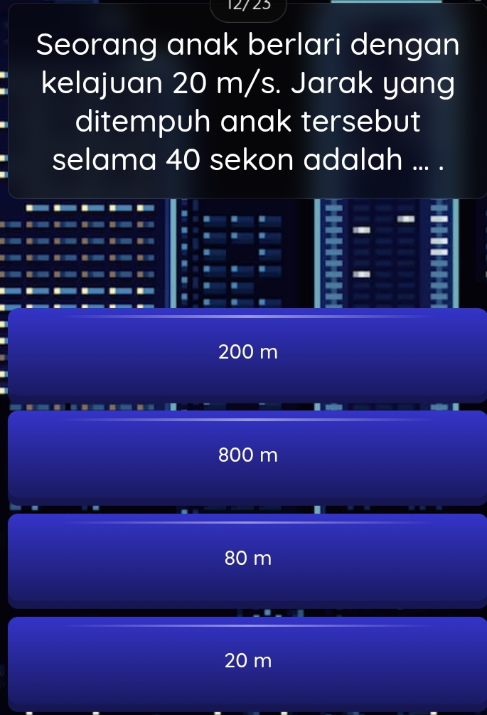 12/23
Seorang anak berlari dengan
kelajuan 20 m/s. Jarak yang
ditempuh anak tersebut
selama 40 sekon adalah ... .

I
I
-
I
200 m
800 m
80 m
20 m