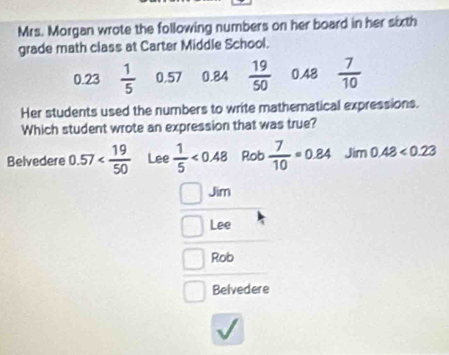 Mrs. Morgan wrote the following numbers on her board in her sixth
grade math class at Carter Middle School.
0.23  1/5  0.57 0.84  19/50  0.48  7/10 
Her students used the numbers to write mathematical expressions.
Which student wrote an expression that was true?
Belvedere 0.57 Lee  1/5 <0.48 Rob  7/10 =0.84 Jim 0.43<0.23
Jim
Lee
Rob
Belvedere