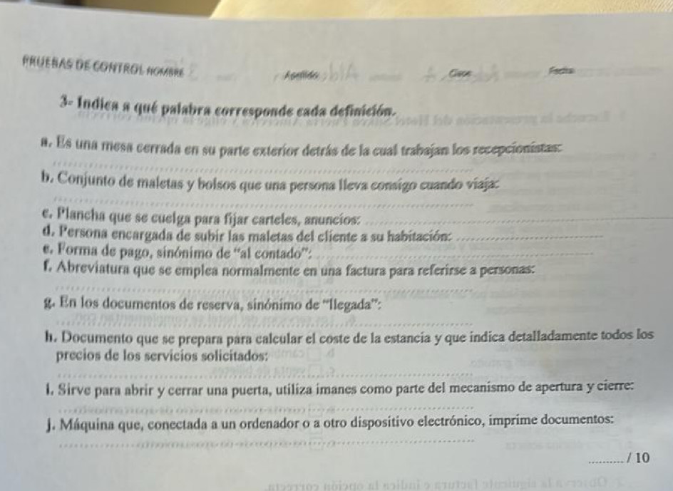 PRUEBAS dE CONTROL NOMBRE 
Gece Fscta 
3- Indica a qué palabra corresponde cada definición. 
a. Es una mesa cerrada en su parte exterior detrás de la cual trabajan los recepcionistas: 
b. Conjunto de maletas y bolsos que una persona lleva consigo cuando viaja: 
e. Plancha que se cuelga para fijar carteles, anuncíos: 
d. Persona encargada de subir las maletas del cliente a su habitación: 
e. Forma de pago, sinónimo de “al contado”: 
f. Abreviatura que se emplea normalmente en una factura para referirse a personas: 
g. En los documentos de reserva, sinónimo de “llegada”: 
h. Documento que se prepara para calcular el coste de la estancia y que indica detalladamente todos los 
precios de los servicios solicitados: 
l. Sirve para abrir y cerrar una puerta, utiliza imanes como parte del mecanismo de apertura y cierre: 
J. Máquina que, conectada a un ordenador o a otro dispositivo electrónico, imprime documentos: 
/ 10