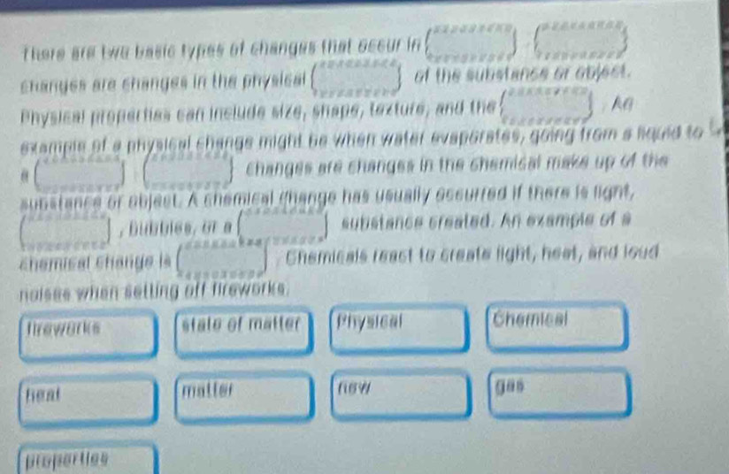 there are two basic types of changes that occur in ∈t _(0.2...5...5)^(0.51.5,...51) -18
changes are changes in the physical beginpmatrix X=8xessees xentseresendarray endpmatrix of the substance or object.
Physical properties can include size, shape, texture, and the  ·s  Ag
example of a physical change might be when water evaporates, going from a liquid to
(beginarrayr  endpmatrix beginpmatrix endpmatrix changes are changes in the chemical make up of the
substance or objest. A shemical change has usually eccurred if there is light,
(beginarrayr n sec  anglerlineterline2^circ  , Bubbles, or a () substance created. An example of a

chamisal change là (beginarrayr c... ...endarray ) Chemicals react to create light, heat, and loud
naises when setting off fireworks.
freworks state of matter Physical Chemical
heat matter f69 gan
properties