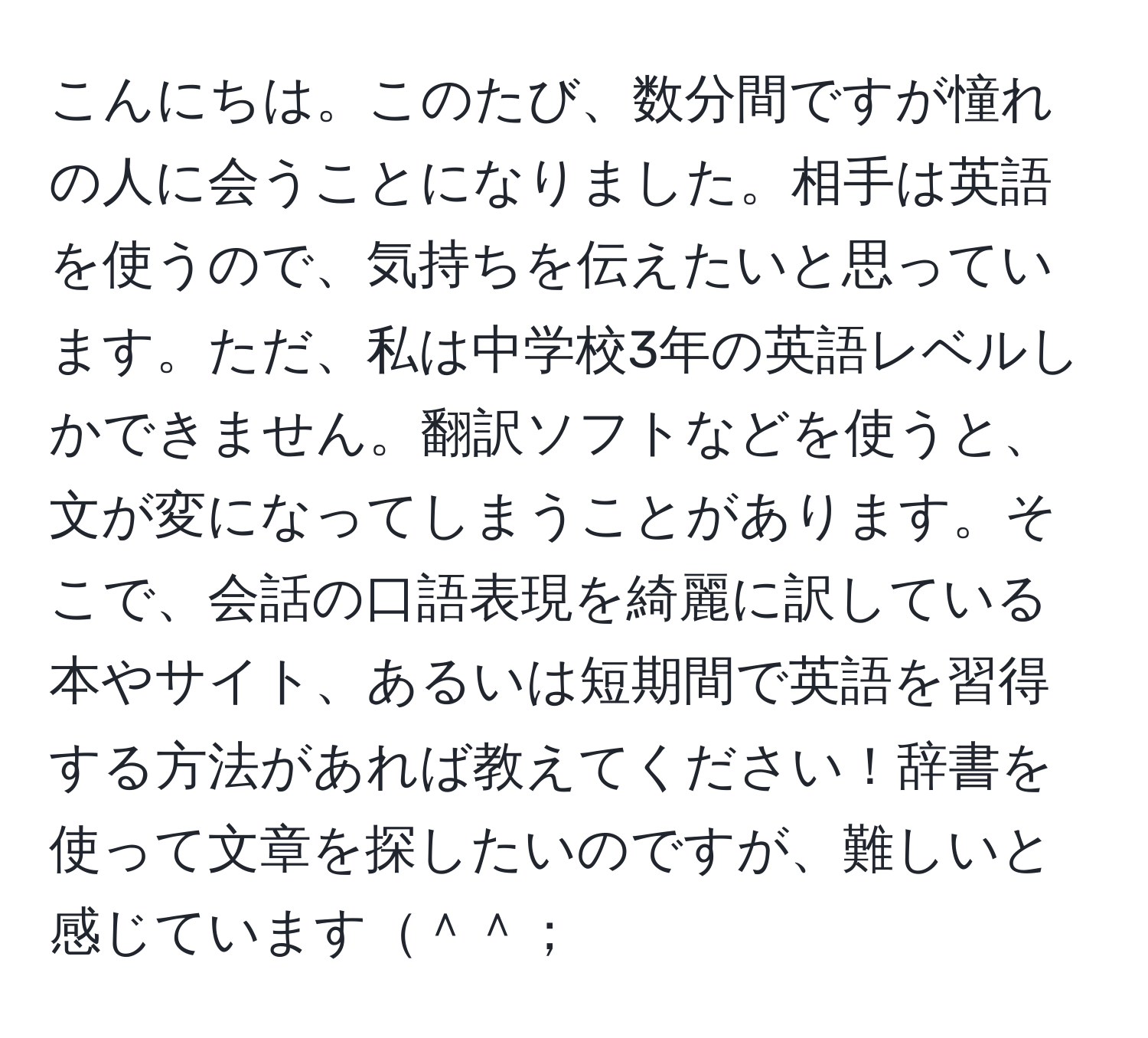 こんにちは。このたび、数分間ですが憧れの人に会うことになりました。相手は英語を使うので、気持ちを伝えたいと思っています。ただ、私は中学校3年の英語レベルしかできません。翻訳ソフトなどを使うと、文が変になってしまうことがあります。そこで、会話の口語表現を綺麗に訳している本やサイト、あるいは短期間で英語を習得する方法があれば教えてください！辞書を使って文章を探したいのですが、難しいと感じています＾＾；