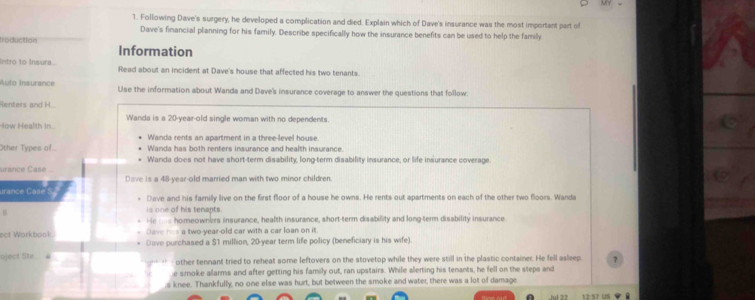 Following Dave's surgery, he developed a complication and died. Explain which of Dave's insurance was the most important part of
Dave's financial planning for his family. Describe specifically how the insurance benefits can be used to help the family.
troduction
Information
Intro to Insura.. Read about an incident at Dave's house that affected his two tenants.
Auto Insurance Use the information about Wanda and Dave's insurance coverage to answer the questions that follow:
Renters and H...
Wanda is a 20-year -old single woman with no dependents.
How Health in..
Wanda rents an apartment in a three-level house.
Other Types of Wanda has both renters insurance and health insurance.
Wanda does not have short-term disability, long-term disability insurance, or life insurance coverage
urance Case .
Dave is a 48-year -old married man with two minor children.
urance Case
Dave and his family live on the first floor of a house he owns. He rents out apartments on each of the other two floors. Wanda
8
is one of his tenants.
ie _as homeowners insurance, health insurance, short-term disability and long-term disability insurance
ect Workbook. Dave has a two-year-old car with a car loan on it.
Dave purchased a $1 million, 20-year term life policy (beneficiary is his wife).
oject Ste @ other tennant tried to reheat some leftovers on the stovetop while they were still in the plastic container. He fell asleep. ？
e smoke alarms and after getting his family out, ran upstairs. While alerting his tenants, he fell on the steps and
s knee. Thankfully, no one else was hurt, but between the smoke and water, there was a lot of damage.
us