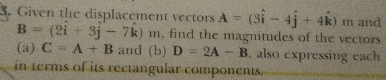 Given the displacement vectors A=(3hat i-4hat j+4hat k) m and
B=(2i+3j-7k)m , find the magnitudes of the vectors 
(a) C=A+B and (b) D=2A-B. also expressing each 
in terms of its rectangular components.