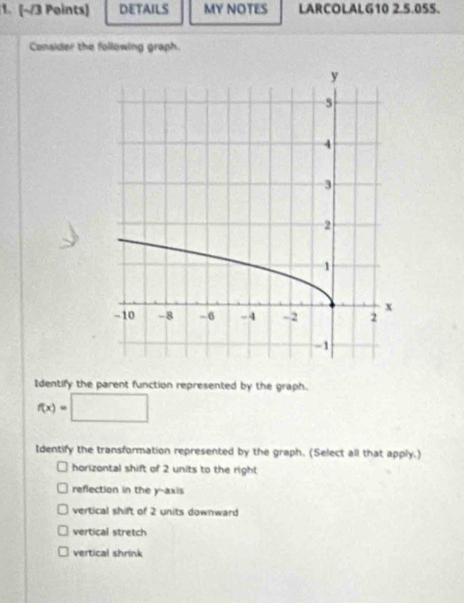 DETAILS MY NOTES LARCOLALG10 2.5.05S. 
Consider the following graph. 
Identify the parent function represented by the graph.
f(x)=□
Identify the transformation represented by the graph. (Select all that apply.) 
horizontal shift of 2 units to the right 
reflection in the y-axis 
vertical shift of 2 units downward 
vertical stretch 
vertical shrink