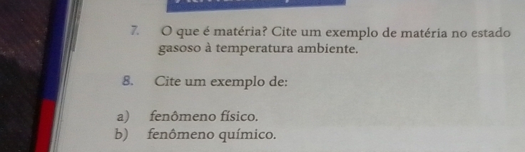 que é matéria? Cite um exemplo de matéria no estado 
gasoso à temperatura ambiente. 
8. Cite um exemplo de: 
a) fenômeno físico. 
b) fenômeno químico.