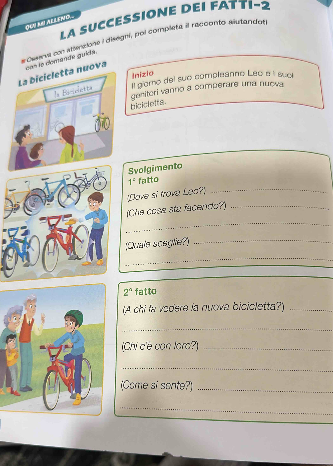 QUI MI ALLENO... LA SUCCESSIONE DEI FATTI-2 
Osserva con attenzione i disegni, poi completa il racconto aiutandot 
con le domande guida. 
uova 
Inizio 
Il giorno del suo compleanno Leo e i suoi 
genitori vanno a comperare una nuova 
bicicletta. 
Svolgimento 
1° fatto 
(Dove si trova Leo?) 
_ 
_ 
(Che cosa sta facendo?)_ 
(Quale sceglie?)_ 
_
2° fatto 
(A chi fa vedere la nuova bicicletta?)_ 
_ 
Chi c'è con loro?)_ 
_ 
(Come si sente?)_ 
_