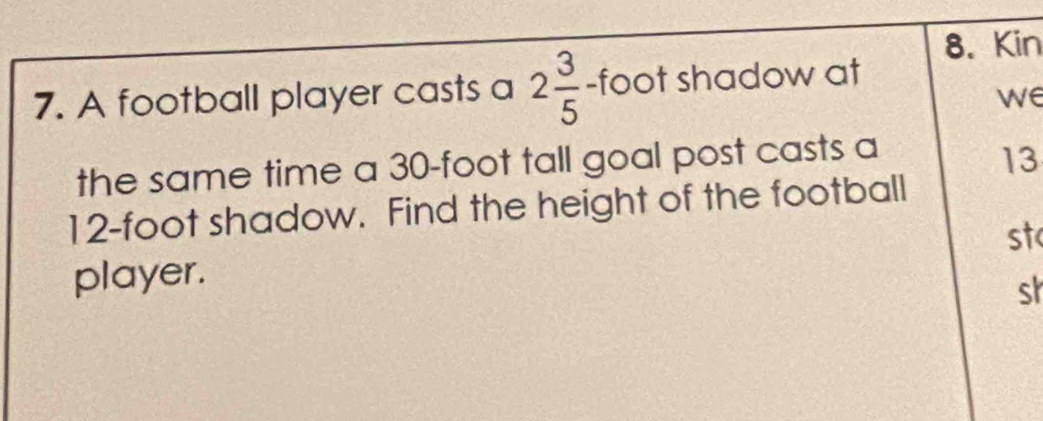 Kin 
7. A football player casts a 2 3/5  - foot shadow at 
we 
the same time a 30-foot tall goal post casts a
13
12-foot shadow. Find the height of the football 
st 
player. 
sh