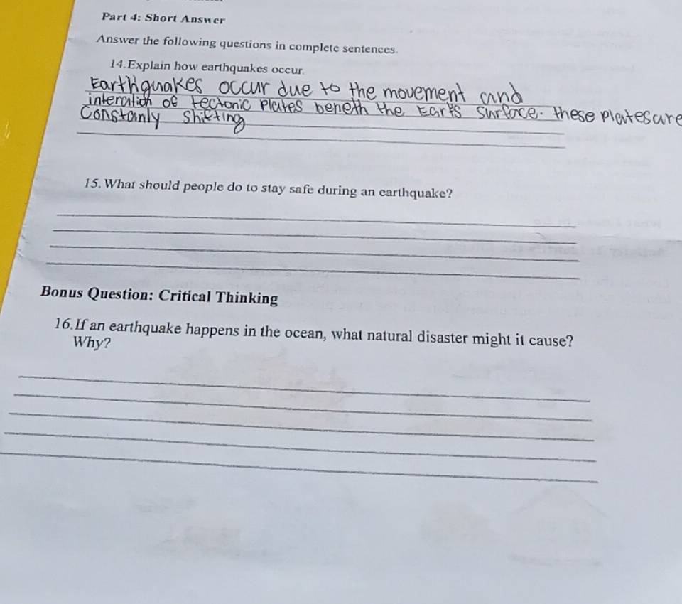 Short Answer 
Answer the following questions in complete sentences 
14.Explain how earthquakes occur 
_ 
_ 
_ 
_ 
_ 
_ 
_ 
15. What should people do to stay safe during an earthquake? 
_ 
_ 
_ 
_ 
Bonus Question: Critical Thinking 
16.If an earthquake happens in the ocean, what natural disaster might it cause? 
Why? 
_ 
_ 
_ 
_ 
_