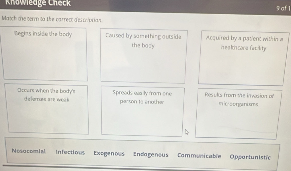 Khowledge Check 9 of 1
Match the term to the correct description.
Begins inside the body Caused by something outside Acquired by a patient within a
the body healthcare facility
Occurs when the body's Spreads easily from one Results from the invasion of
defenses are weak person to another microorganisms
Nosocomial Infectious Exogenous Endogenous Communicable Opportunistic