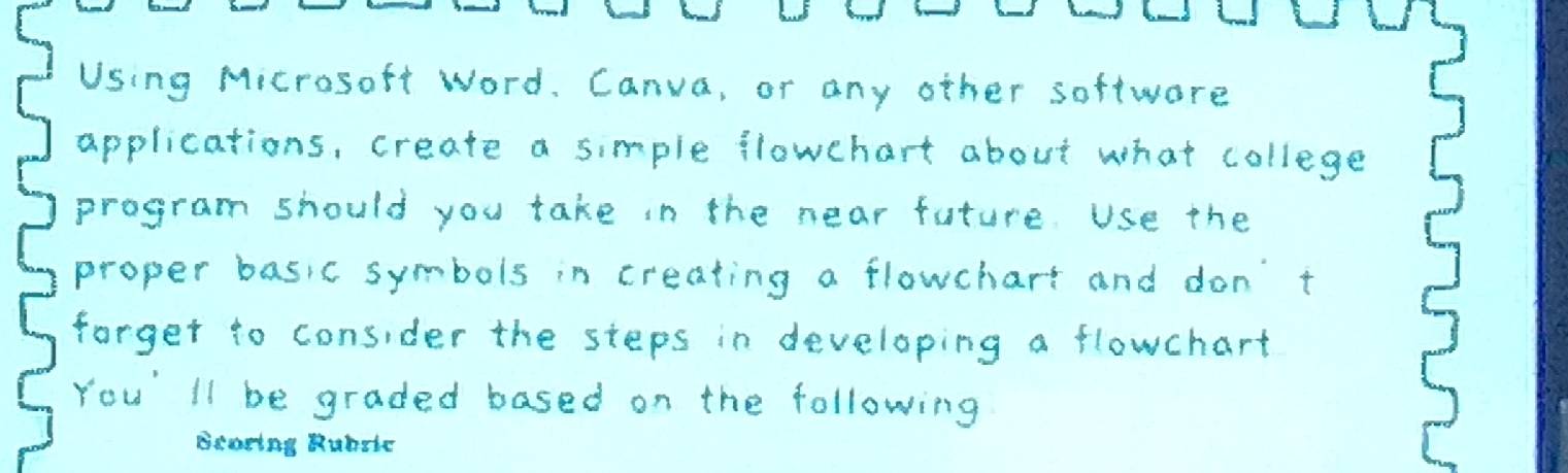 Using Microsoft Word. Canva, or any other softwere 
applications, create a simple flowchart about what college 
program should you take in the near future Use the 
proper basic symbols in creating a flowchart and don't 
forger to consider the steps in developing a flowchart 
You' ll be graded based on the following 
Bearing Rubule