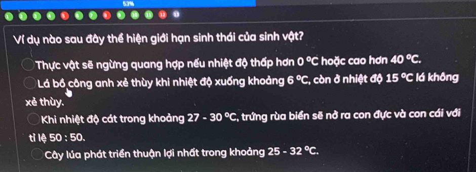 53%
Ví dụ nào sau đây thể hiện giới hạn sinh thái của sinh vật?
Thực vật sẽ ngừng quang hợp nếu nhiệt độ thấp hơn 0°C hoặc cao hơn 40°C.
Lá bồ công anh xẻ thùy khi nhiệt độ xuống khoảng 6°C :, còn ở nhiệt độ 15°C lá không
xẻ thùy.
Khi nhiệt độ cát trong khoảng 27-30°C 7, trứng rùa biển sẽ nở ra con đực và con cái với
lệ 50:50.
Cây lúa phát triển thuận lợi nhất trong khoảng 25-32°C.