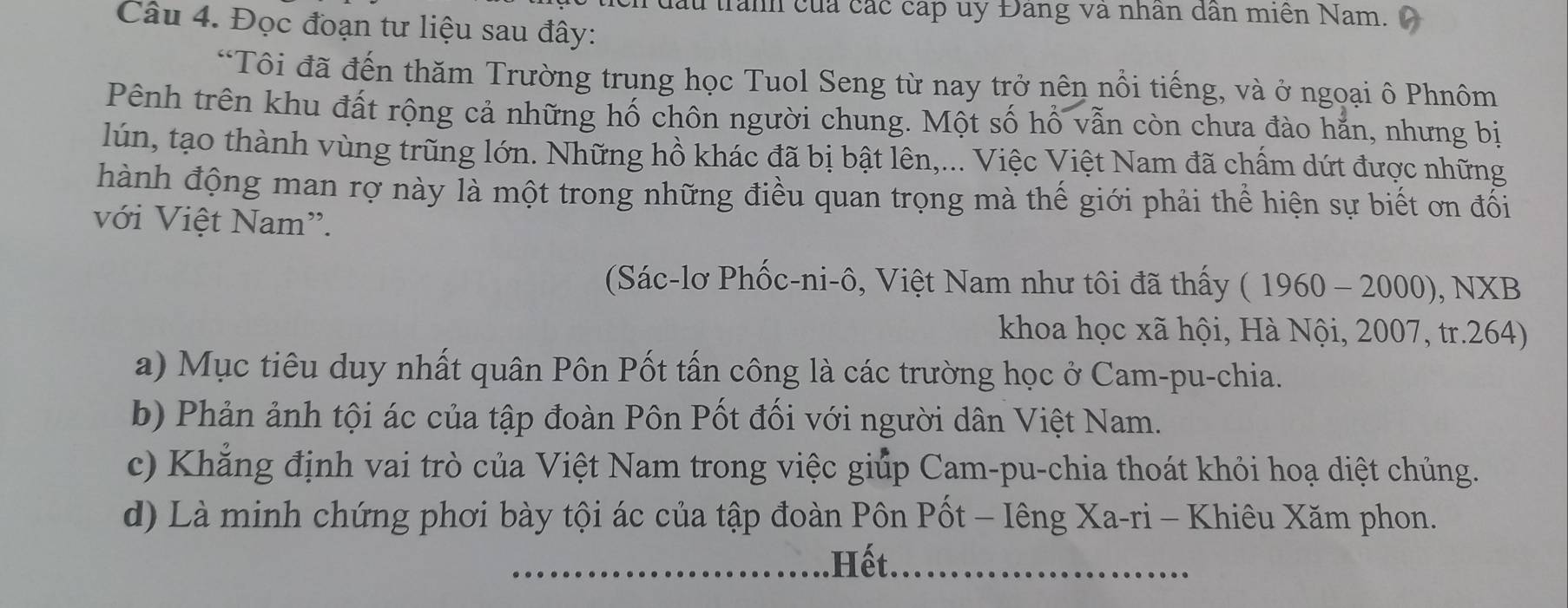 đấu trấnh của các cấp uy Đang và nhân dân miên Nam. 
Câu 4. Đọc đoạn tư liệu sau đây: 
“Tôi đã đến thăm Trường trung học Tuol Seng từ nay trở nên nổi tiếng, và ở ngoại ô Phnôm 
Pênh trên khu đất rộng cả những hố chôn người chung. Một số hổ vẫn còn chưa đào hẵn, nhưng bị 
lún, tạo thành vùng trũng lớn. Những hồ khác đã bị bật lên,... Việc Việt Nam đã chấm dứt được những 
hành động man rợ này là một trong những điều quan trọng mà thế giới phải thể hiện sự biết ơn đối 
với Việt Nam'. 
(Sác-lơ Phốc-ni-ô, Việt Nam như tôi đã thấy (1960-2000), NXB
khoa học xã hội, Hà Nội, 2007, tr.264) 
a) Mục tiêu duy nhất quân Pôn Pốt tấn công là các trường học ở Cam-pu-chia. 
b) Phản ảnh tội ác của tập đoàn Pôn Pốt đối với người dân Việt Nam. 
c) Khẳng định vai trò của Việt Nam trong việc giúp Cam-pu-chia thoát khỏi hoạ diệt chủng. 
d) Là minh chứng phơi bày tội ác của tập đoàn Pôn Pốt - Iêng Xa-ri - Khiêu Xăm phon. 
Hết.