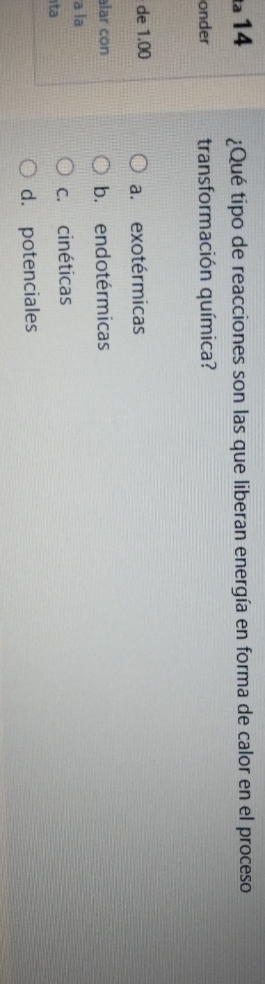ta 14
¿Qué tipo de reacciones son las que liberan energía en forma de calor en el proceso
onder transformación química?
de 1.00
a. exotérmicas
alar con b. endotérmicas
a la
ta
c. cinéticas
d. potenciales