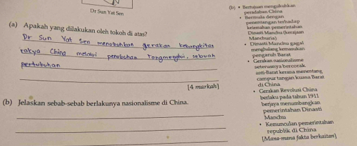 • Bertujuan mengulahkan peradaban Chóna
Dr Sun Yat Sen
Bermula dengan penentangan terhadap
(a) Apakah yang dilakukan oleh tokoh di atas?
keiemahan pemerintahan Dinasti Mancha (kerajaan
_Manchuria) Dinasti Manchu gagal
_menghalang kemasukan pengaruh Barat
_Gerakan nasionalisme seterusnya bercorak
anti-Barat kerana merientang
_[4 markah] campur tangan kuasa Barat
di China Gerakan Revolusi China
(b) Jelaskan sebab-sebab berlakunya nasionalisme di China. berlaku pada tahun 1911 berjaya menumbangkan
_ pemerintahan D inast Manchu
_
Kemunculan pemerintahan
_Mana-mana fakta berkaitan republik di China