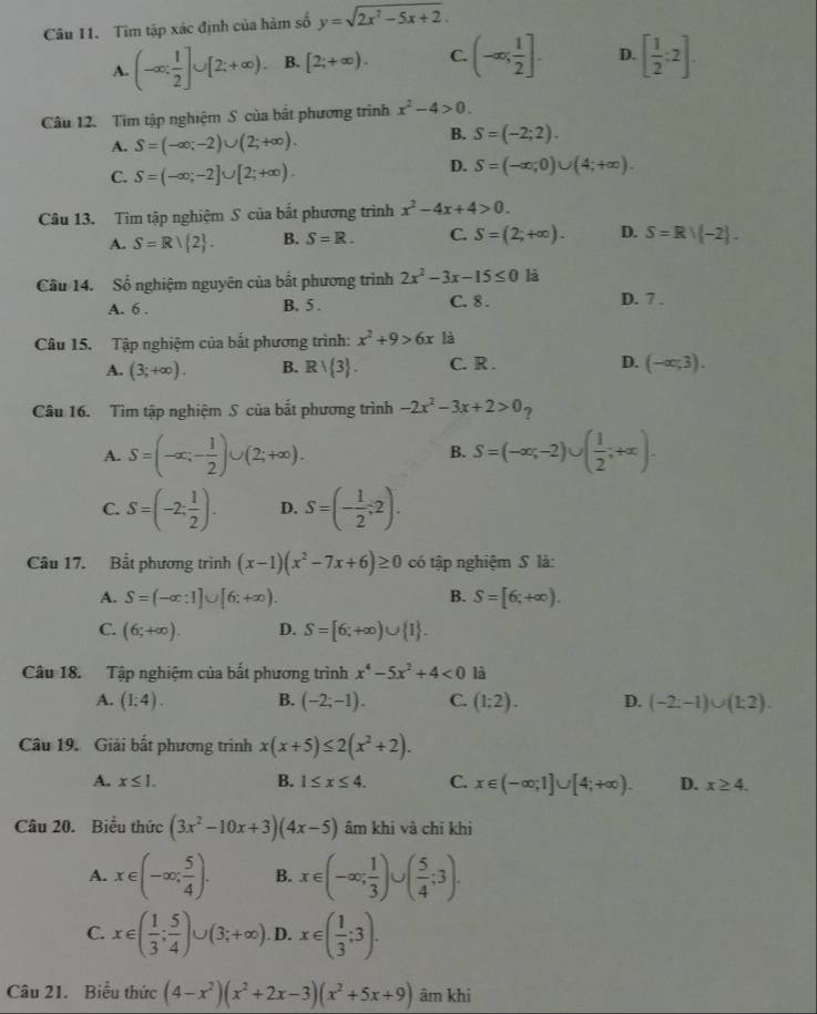 Câu I1. Tìm tập xác định của hàm số y=sqrt(2x^2-5x+2).
A. (-∈fty ; 1/2 ]∪ [2;+∈fty ). B. [2;+∈fty ). C. (-∈fty ; 1/2 ]. D. [ 1/2 :2].
Câu 12. Tìm tập nghiệm S của bắt phương trình x^2-4>0.
A. S=(-∈fty ;-2)∪ (2;+∈fty ).
B. S=(-2;2).
C. S=(-∈fty ;-2]∪ [2;+∈fty ).
D. S=(-∈fty ;0)∪ (4;+∈fty ).
Câu 13. Tìm tập nghiệm S của bắt phương trình x^2-4x+4>0.
A. S=R| 2 . B. S=R. C. S=(2;+∈fty ). D. S=Rvee (-2).
Câu 14. Số nghiệm nguyên của bất phương trình 2x^2-3x-15≤ 0 lā
A. 6 . B. 5 . C. 8 . D. 7 .
Câu 15. Tập nghiệm của bắt phương trình: x^2+9>6x là
A. (3;+∈fty ). B. Rvee  3 . C. R . D. (-∈fty ;3).
Câu 16. Tìm tập nghiệm S của bắt phương trình -2x^2-3x+2>0
A. S=(-∈fty ;- 1/2 )∪ (2;+∈fty ). S=(-∈fty ,-2)∪ ( 1/2 ;+∈fty ).
B.
C. S=(-2; 1/2 ). D. S=(- 1/2 ;2).
Câu 17. Bắt phương trình (x-1)(x^2-7x+6)≥ 0 có tập nghiệm S là:
A. S=(-∈fty :1]∪ [6:+∈fty ). B. S=[6;+∈fty ).
C. (6;+∈fty ). D. S=[6;+∈fty )∪  1 .
Câu 18. Tập nghiệm của bất phương trình x^4-5x^2+4<0</tex> là
A. (1:4). B. (-2;-1). C. (1;2). D. (-2:-1)∪ (1:2).
Câu 19. Giải bất phương trình x(x+5)≤ 2(x^2+2).
A. x≤ 1. B. 1≤ x≤ 4. C. x∈ (-∈fty ;1]∪ [4;+∈fty ). D. x≥ 4.
Câu 20. Biểu thức (3x^2-10x+3)(4x-5) âm khi và chỉ khi
A. x∈ (-∈fty ; 5/4 ). B. x∈ (-∈fty ; 1/3 )∪ ( 5/4 ;3).
C. x∈ ( 1/3 ; 5/4 )∪ (3;+∈fty ) D. x∈ ( 1/3 ;3).
Câu 21. Biểu thức (4-x^2)(x^2+2x-3)(x^2+5x+9) âm khi