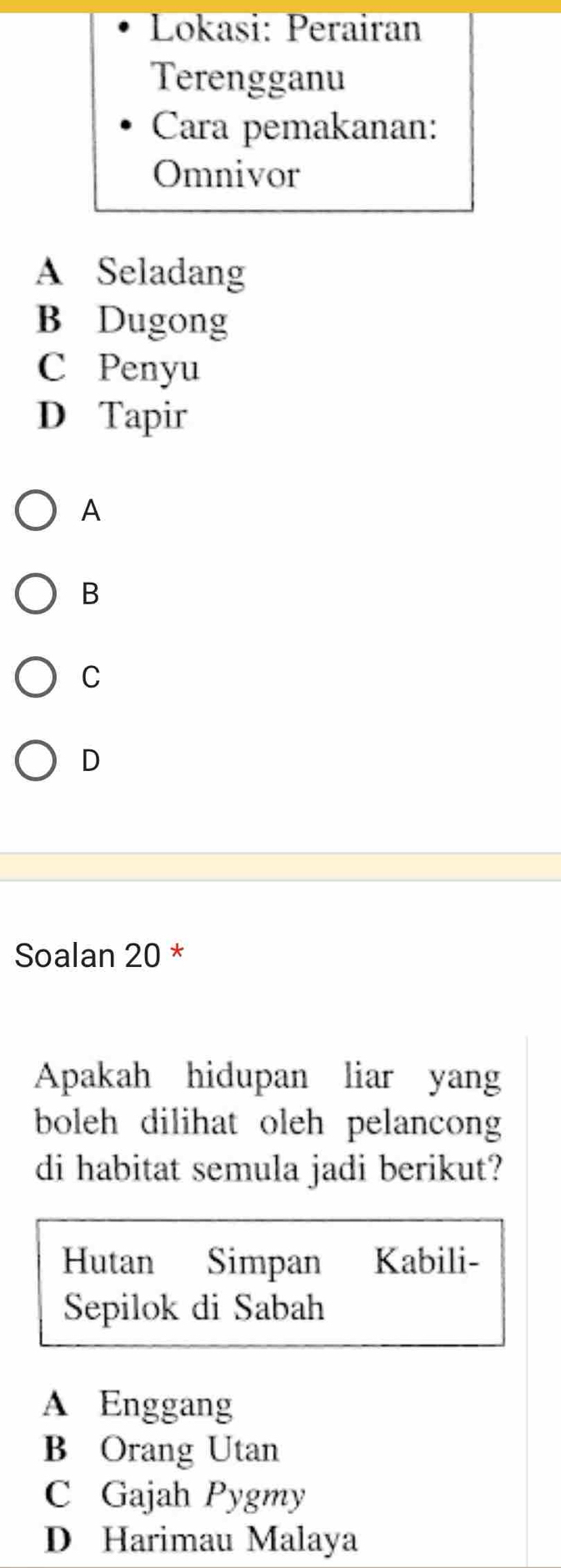 Lokasi: Perairan
Terengganu
Cara pemakanan:
Omnivor
A Seladang
B Dugong
C Penyu
D Tapir
A
B
C
D
Soalan 20 *
Apakah hidupan liar yang
boleh dilihat oleh pelancong
di habitat semula jadi berikut?
Hutan Simpan Kabili-
Sepilok di Sabah
A Enggang
B Orang Utan
C Gajah Pygmy
D Harimau Malaya