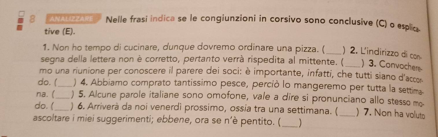 ANALIZZARE Nelle frasi indica se le congiunzioni in corsivo sono conclusive (C) o esplica- 
tive (E). 
1. Non ho tempo di cucinare, dunque dovremo ordinare una pizza. ( _) 2. L'indirizzo di con- 
segna della lettera non è corretto, pertanto verrà rispedita al mittente. ( _) 3. Convochere 
mo una riunione per conoscere il parere dei soci: è importante, infatti, che tutti siano d’accor- 
do. (_ ) 4. Abbiamo comprato tantissimo pesce, perciò lo mangeremo per tutta la settima- 
na. (_ ) 5. Alcune parole italiane sono omofone, vale a dire si pronunciano allo stesso mo- 
do. (_ ) 6. Arriverà da noi venerdì prossimo, ossia tra una settimana. ( _) 7. Non ha voluto 
ascoltare i miei suggerimenti; ebbene, ora se n’è pentito. (_ )