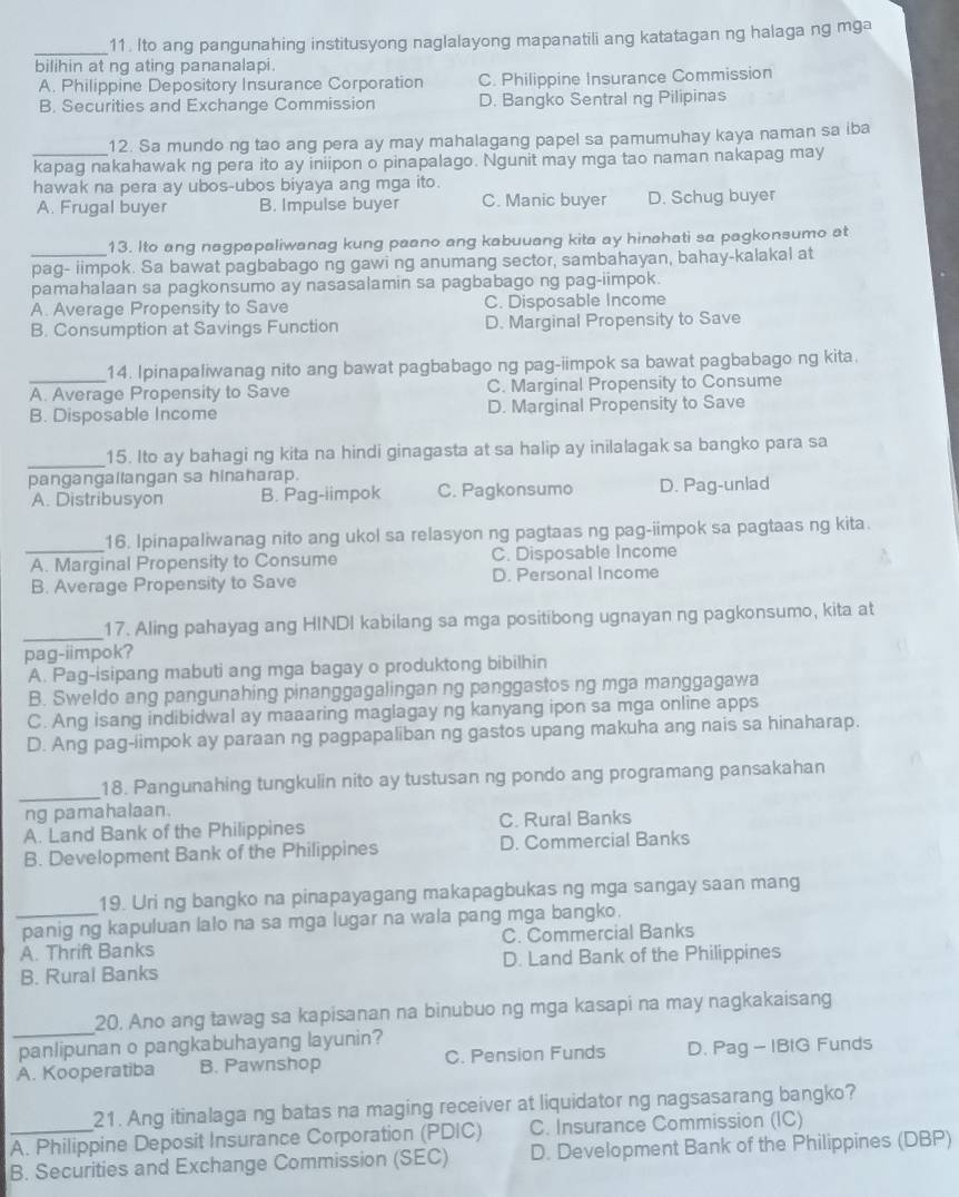 Ito ang pangunahing institusyong naglalayong mapanatili ang katatagan ng halaga ng mga
bilihin at ng ating pananalapi.
A. Philippine Depository Insurance Corporation C. Philippine Insurance Commission
B. Securities and Exchange Commission D. Bangko Sentral ng Pilipinas
12. Sa mundo ng tao ang pera ay may mahalagang papel sa pamumuhay kaya naman sa iba
_kapag nakahawak ng pera ito ay iniipon o pinapalago. Ngunit may mga tao naman nakapag may
hawak na pera ay ubos-ubos biyaya ang mga ito.
A. Frugal buyer B. Impulse buyer C. Manic buyer D. Schug buyer
13. Ito ang nagpapaliwanag kung paano ang kabuuang kita ay hinahati sa pagkonsumo at
_pag- iimpok. Sa bawat pagbabago ng gawi ng anumang sector, sambahayan, bahay-kalakal at
pamahalaan sa pagkonsumo ay nasasalamin sa pagbabago ng pag-iimpok.
A. Average Propensity to Save C. Disposable Income
B. Consumption at Savings Function D. Marginal Propensity to Save
_14. Ipinapaliwanag nito ang bawat pagbabago ng pag-iimpok sa bawat pagbabago ng kita.
A. Average Propensity to Save C. Marginal Propensity to Consume
B. Disposable Income D. Marginal Propensity to Save
_
15. Ito ay bahagi ng kita na hindi ginagasta at sa halip ay inilalagak sa bangko para sa
pangangallangan sa hinaharap.
A. Distribusyon B. Pag-iimpok C. Pagkonsumo D. Pag-unlad
_
16. Ipinapaliwanag nito ang ukol sa relasyon ng pagtaas ng pag-iimpok sa pagtaas ng kita.
A. Marginal Propensity to Consume C. Disposable Income
B. Average Propensity to Save D. Personal Income
_17. Aling pahayag ang HINDI kabilang sa mga positibong ugnayan ng pagkonsumo, kita at
pag-iimpok?
A. Pag-isipang mabuti ang mga bagay o produktong bibilhin
B. Sweldo ang pangunahing pinanggagalingan ng panggastos ng mga manggagawa
C. Ang isang indibidwal ay maaaring maglagay ng kanyang ipon sa mga online apps
D. Ang pag-iimpok ay paraan ng pagpapaliban ng gastos upang makuha ang nais sa hinaharap.
_
18. Pangunahing tungkulin nito ay tustusan ng pondo ang programang pansakahan
ng pamahalaan.
A. Land Bank of the Philippines C. Rural Banks
B. Development Bank of the Philippines D. Commercial Banks
19. Uri ng bangko na pinapayagang makapagbukas ng mga sangay saan mang
_panig ng kapuluan lalo na sa mga lugar na wala pang mga bangko.
A. Thrift Banks C. Commercial Banks
B. Rural Banks D. Land Bank of the Philippines
_
20, Ano ang tawag sa kapisanan na binubuo ng mga kasapi na may nagkakaisang
panlipunan o pangkabuhayang layunin?
A. Kooperatiba B. Pawnshop C. Pension Funds D. Pag - IBIG Funds
21. Ang itinalaga ng batas na maging receiver at liquidator ng nagsasarang bangko?
_A. Philippine Deposit Insurance Corporation (PDIC) C. Insurance Commission (IC)
B. Securities and Exchange Commission (SEC) D. Development Bank of the Philippines (DBP)