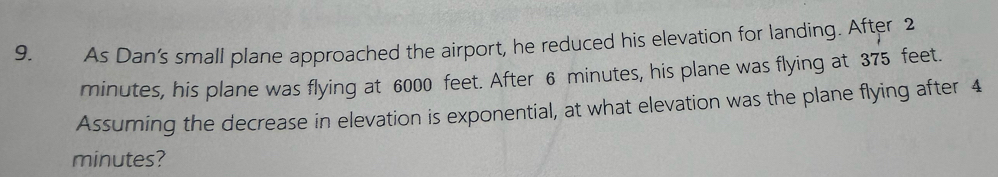 As Dan’s small plane approached the airport, he reduced his elevation for landing. After 2
minutes, his plane was flying at 6000 feet. After 6 minutes, his plane was flying at 375 feet. 
Assuming the decrease in elevation is exponential, at what elevation was the plane flying after 4
minutes?