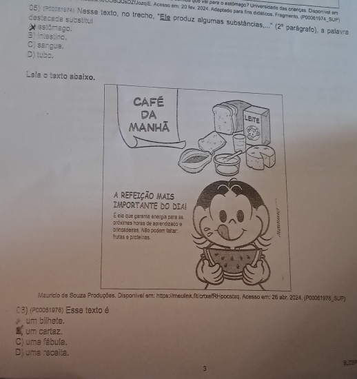 1ue que vai para o estómago? Universidade das crianças. Disponíval em
00s00s021JazqiE. Acesso em: 20 fev. 2024, Adaptado para fins didáticos. Fragmento, (P00061974_SUP)
05) (Poc0s1974) Nesse texto, no trecho, "Ele produz algumas substâncias,..." (2°
destacada substitul parágrafo), a palavra
A estômago.
B) inteatino.
C) sangue.
D) tubo.
Lela o texto abaixo
Mauricio de Souza Pcesso em: 26 abr. 2024. (P00061978_SUP)
CS) (ρа0061978) Esse texto é
um bilhete.
S um cartaz.
C) uma fábula.
D) uma receita.
BLO2P
3