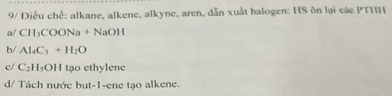 9/ Diều chế: alkane, alkene, alkyne, aren, dẫn xuất halogen: HS ôn lại các PTHH
a/ CH_3COONa+NaOH
b/ Al_4C_3+H_2O
c/ C_2H_5OH tạo ethylene
d/ Tách nước but-1-ene tạo alkene.