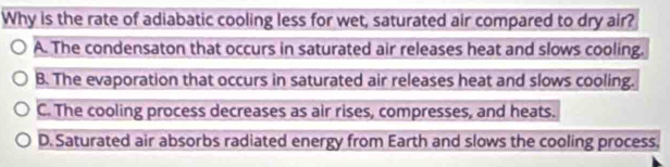 Why is the rate of adiabatic cooling less for wet, saturated air compared to dry air?
A. The condensaton that occurs in saturated air releases heat and slows cooling.
B. The evaporation that occurs in saturated air releases heat and slows cooling.
C. The cooling process decreases as air rises, compresses, and heats.
D. Saturated air absorbs radiated energy from Earth and slows the cooling process.