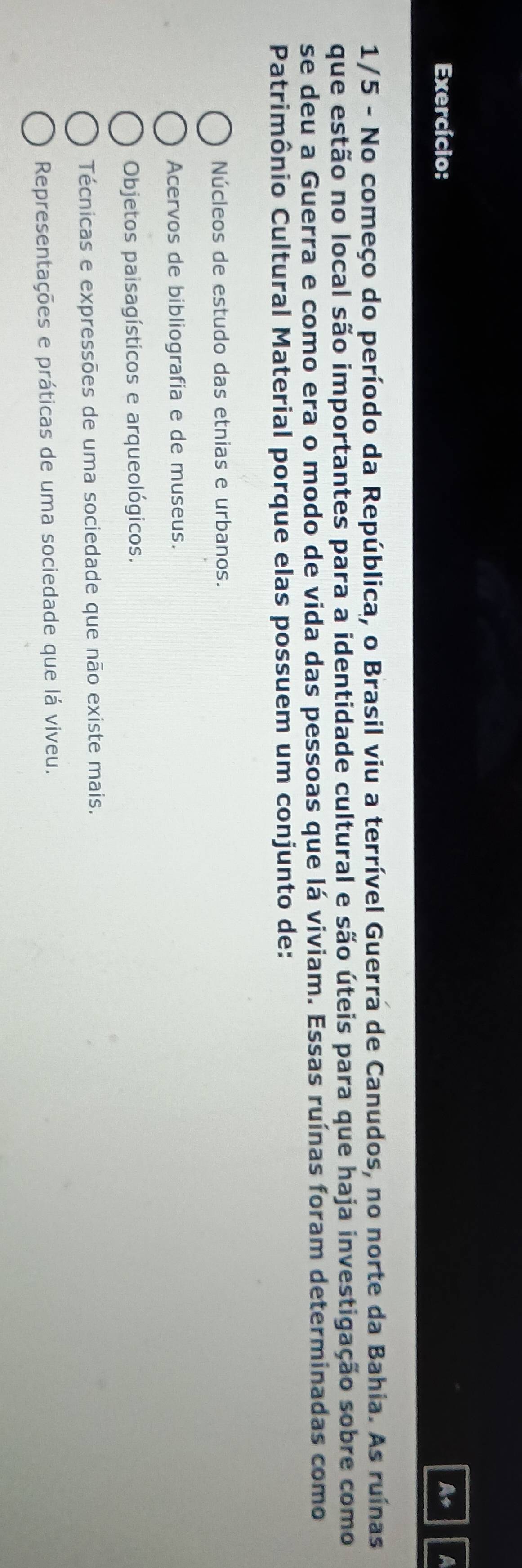 Exercício: As
1/5 - No começo do período da República, o Brasil viu a terrível Guerra de Canudos, no norte da Bahia. As ruínas
que estão no local são importantes para a identidade cultural e são úteis para que haja investigação sobre como
se deu a Guerra e como era o modo de vida das pessoas que lá viviam. Essas ruínas foram determinadas como
Patrimônio Cultural Material porque elas possuem um conjunto de:
Núcleos de estudo das etnias e urbanos.
Acervos de bibliografia e de museus.
Objetos paisagísticos e arqueológicos.
Técnicas e expressões de uma sociedade que não existe mais.
Representações e práticas de uma sociedade que lá viveu.