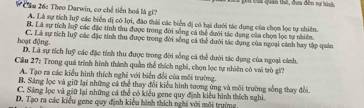 cu gền của quan thế, đựa đến sự hình
# Cầu 26: Theo Darwin, cơ chế tiến hoá là gì?
A. Là sự tích luỹ các biến dị có lợi, đào thải các biến dị có hại dưới tác dụng của chọn lọc tự nhiên.
B. Là sự tích luỹ các đặc tính thu được trong đời sống cá thể dưới tác dụng của chọn lọc tự nhiên.
C. Là sự tích luỹ các đặc tính thu được trong đời sống cá thể dưới tác dụng của ngoại cảnh hay tập quán
hoạt động.
D. Là sự tích luỹ các đặc tính thu được trong đời sống cá thể dưới tác dụng của ngoại cảnh.
Câu 27: Trong quá trình hình thành quần thể thích nghi, chọn lọc tự nhiên có vai trò gì?
A. Tạo ra các kiểu hình thích nghi với biển đổi của môi trường.
B. Sàng lọc và giữ lại những cá thể thay đổi kiểu hình tương ứng và môi trường sống thay đổi.
C. Sàng lọc và giữ lại những cá thể có kiểu gene quy định kiểu hình thích nghi.
D. Tạo ra các kiểu gene quy định kiểu hình thích nghi với môi trường,