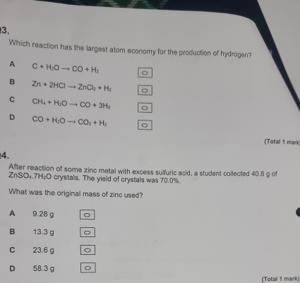 Which reaction has the largest atom economy for the production of hydrogen?
A C+H_2Oto CO+H_2
B Zn+2HClto ZnCl_2+H_2 。
C CH_4+H_2Oto CO+3H_2
D CO+H_2Oto CO_2+H_2
(Total 1 mark)
4.
After reaction of some zinc metal with excess sulfuric acid, a student collected 40.8 g of
ZnSO₄. 7H₂O crystals. The yield of crystals was 70.0%.
What was the original mass of zinc used?
A 9.28 g
B 13.3 g
C 23.6 g Q
D 58.3 g
(Total 1 mark)